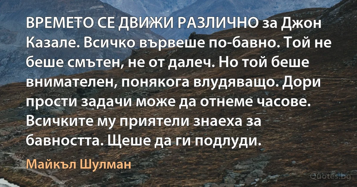 ВРЕМЕТО СЕ ДВИЖИ РАЗЛИЧНО за Джон Казале. Всичко вървеше по-бавно. Той не беше смътен, не от далеч. Но той беше внимателен, понякога влудяващо. Дори прости задачи може да отнеме часове. Всичките му приятели знаеха за бавността. Щеше да ги подлуди. (Майкъл Шулман)