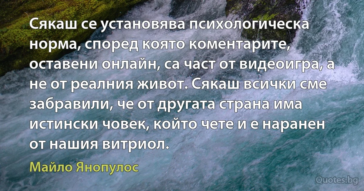 Сякаш се установява психологическа норма, според която коментарите, оставени онлайн, са част от видеоигра, а не от реалния живот. Сякаш всички сме забравили, че от другата страна има истински човек, който чете и е наранен от нашия витриол. (Майло Янопулос)