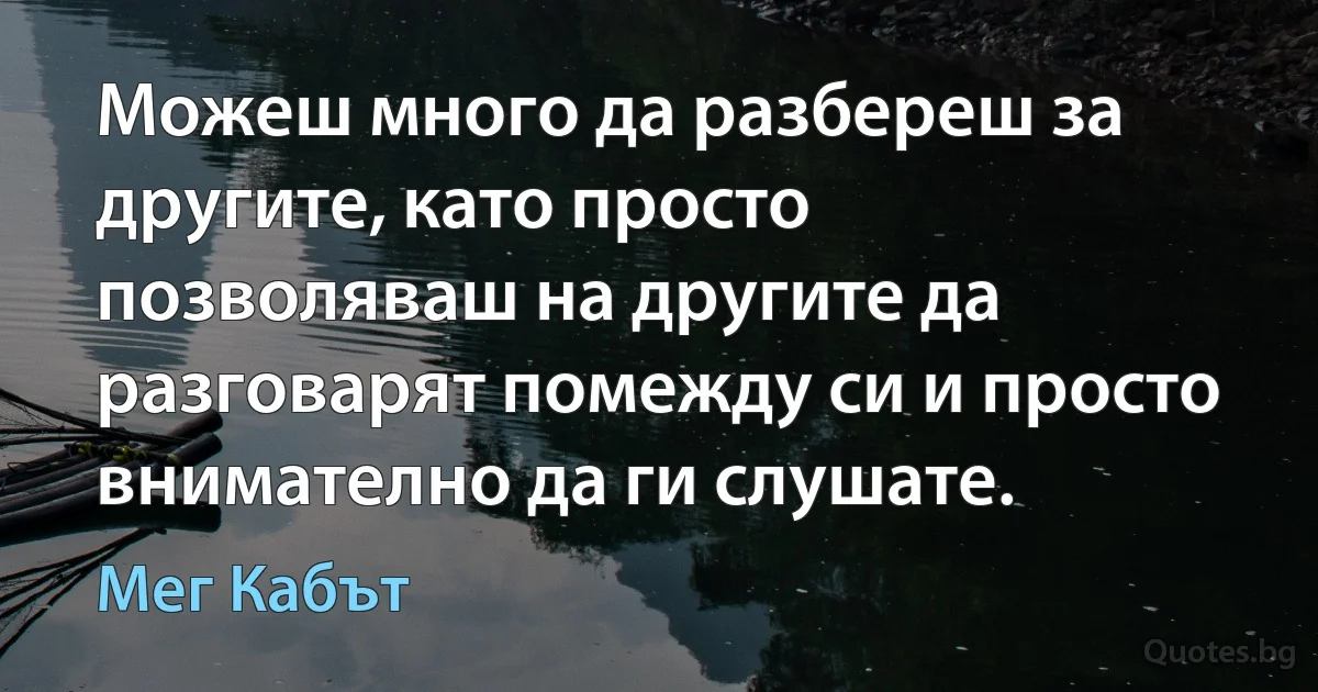 Можеш много да разбереш за другите, като просто позволяваш на другите да разговарят помежду си и просто внимателно да ги слушате. (Мег Кабът)