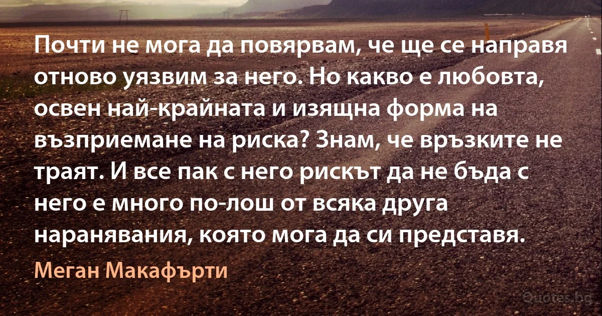 Почти не мога да повярвам, че ще се направя отново уязвим за него. Но какво е любовта, освен най-крайната и изящна форма на възприемане на риска? Знам, че връзките не траят. И все пак с него рискът да не бъда с него е много по-лош от всяка друга наранявания, която мога да си представя. (Меган Макафърти)