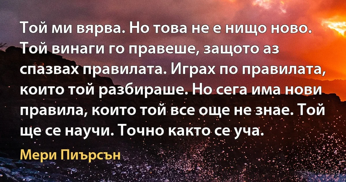 Той ми вярва. Но това не е нищо ново. Той винаги го правеше, защото аз спазвах правилата. Играх по правилата, които той разбираше. Но сега има нови правила, които той все още не знае. Той ще се научи. Точно както се уча. (Мери Пиърсън)