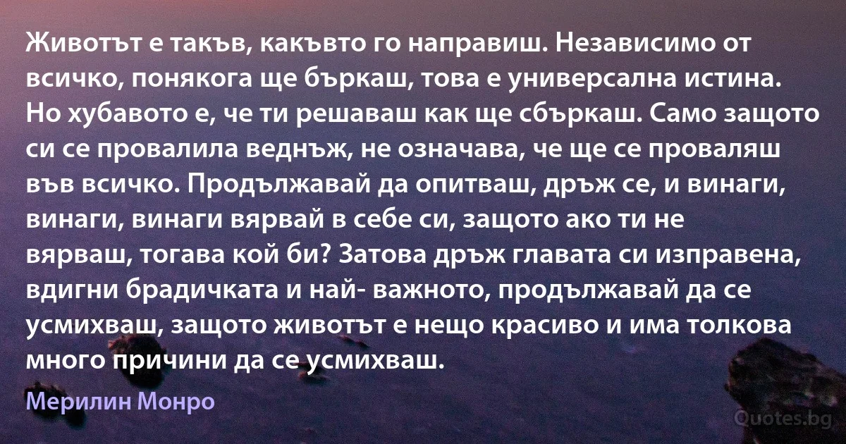 Животът е такъв, какъвто го направиш. Независимо от всичко, понякога ще бъркаш, това е универсална истина. Но хубавото е, че ти решаваш как ще сбъркаш. Само защото си се провалила веднъж, не означава, че ще се проваляш във всичко. Продължавай да опитваш, дръж се, и винаги, винаги, винаги вярвай в себе си, защото ако ти не вярваш, тогава кой би? Затова дръж главата си изправена, вдигни брадичката и най- важното, продължавай да се усмихваш, защото животът е нещо красиво и има толкова много причини да се усмихваш. (Мерилин Монро)