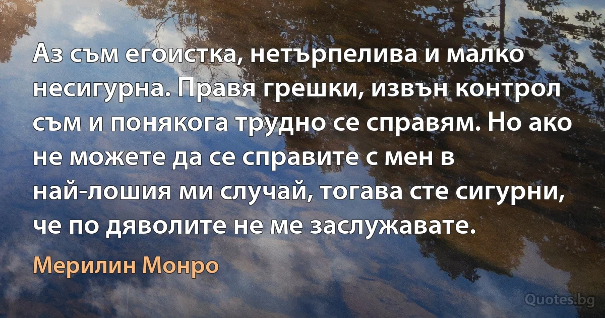 Аз съм егоистка, нетърпелива и малко несигурна. Правя грешки, извън контрол съм и понякога трудно се справям. Но ако не можете да се справите с мен в най-лошия ми случай, тогава сте сигурни, че по дяволите не ме заслужавате. (Мерилин Монро)