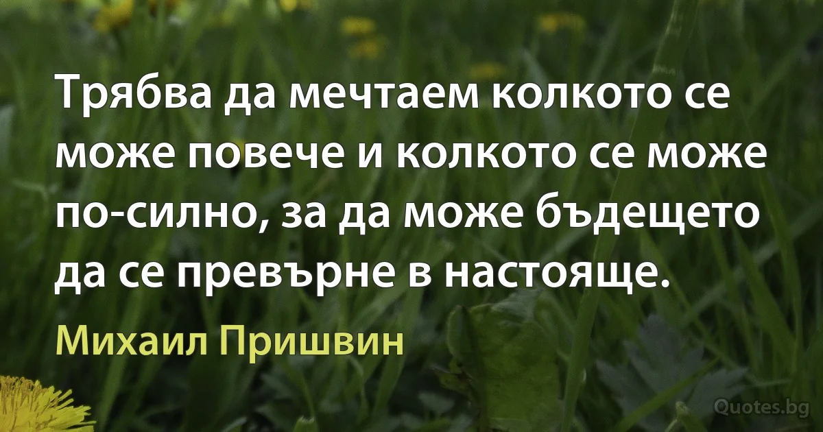 Трябва да мечтаем колкото се може повече и колкото се може по-силно, за да може бъдещето да се превърне в настояще. (Михаил Пришвин)