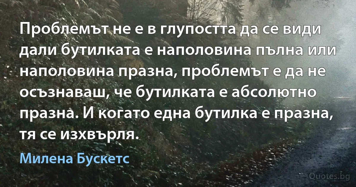 Проблемът не е в глупостта да се види дали бутилката е наполовина пълна или наполовина празна, проблемът е да не осъзнаваш, че бутилката е абсолютно празна. И когато една бутилка е празна, тя се изхвърля. (Милена Бускетс)