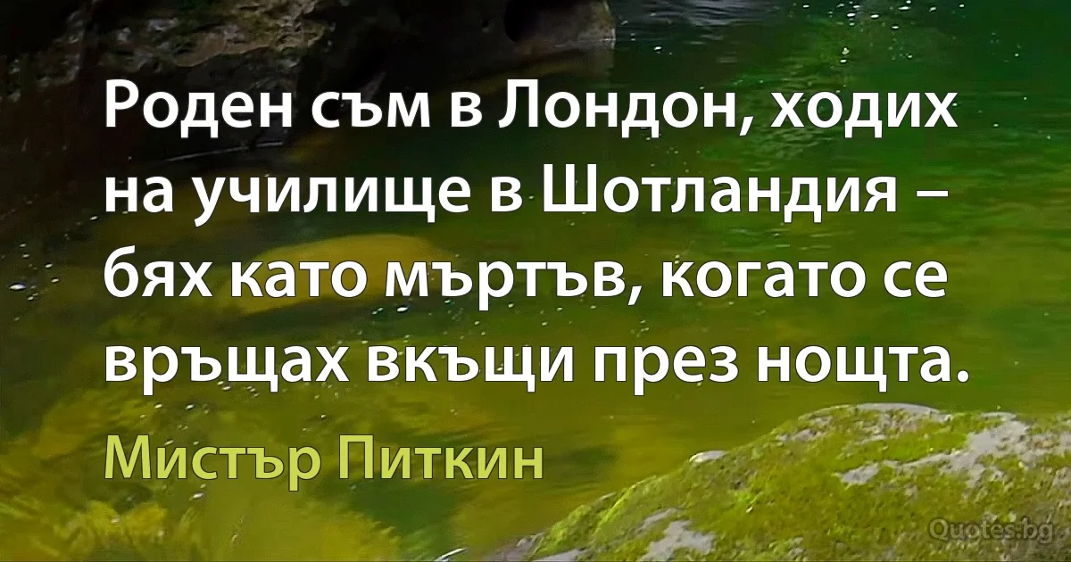 Роден съм в Лондон, ходих на училище в Шотландия – бях като мъртъв, когато се връщах вкъщи през нощта. (Мистър Питкин)