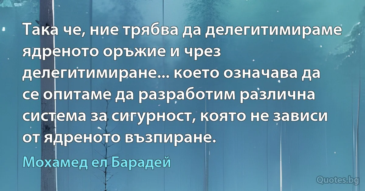 Така че, ние трябва да делегитимираме ядреното оръжие и чрез делегитимиране... което означава да се опитаме да разработим различна система за сигурност, която не зависи от ядреното възпиране. (Мохамед ел Барадей)