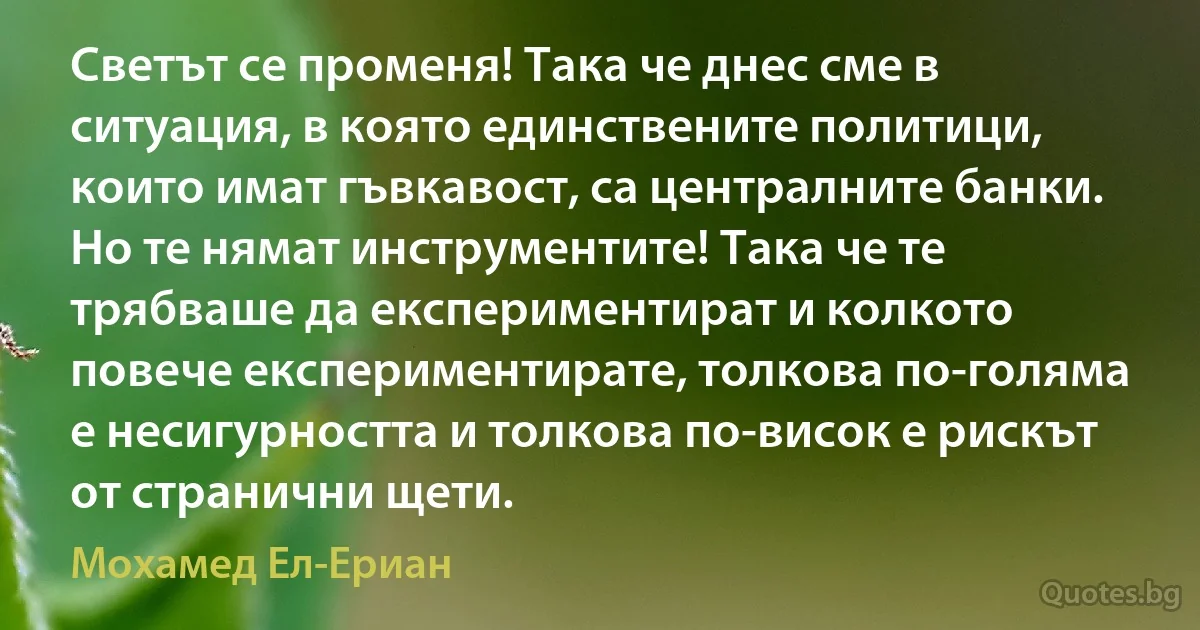 Светът се променя! Така че днес сме в ситуация, в която единствените политици, които имат гъвкавост, са централните банки. Но те нямат инструментите! Така че те трябваше да експериментират и колкото повече експериментирате, толкова по-голяма е несигурността и толкова по-висок е рискът от странични щети. (Мохамед Ел-Ериан)