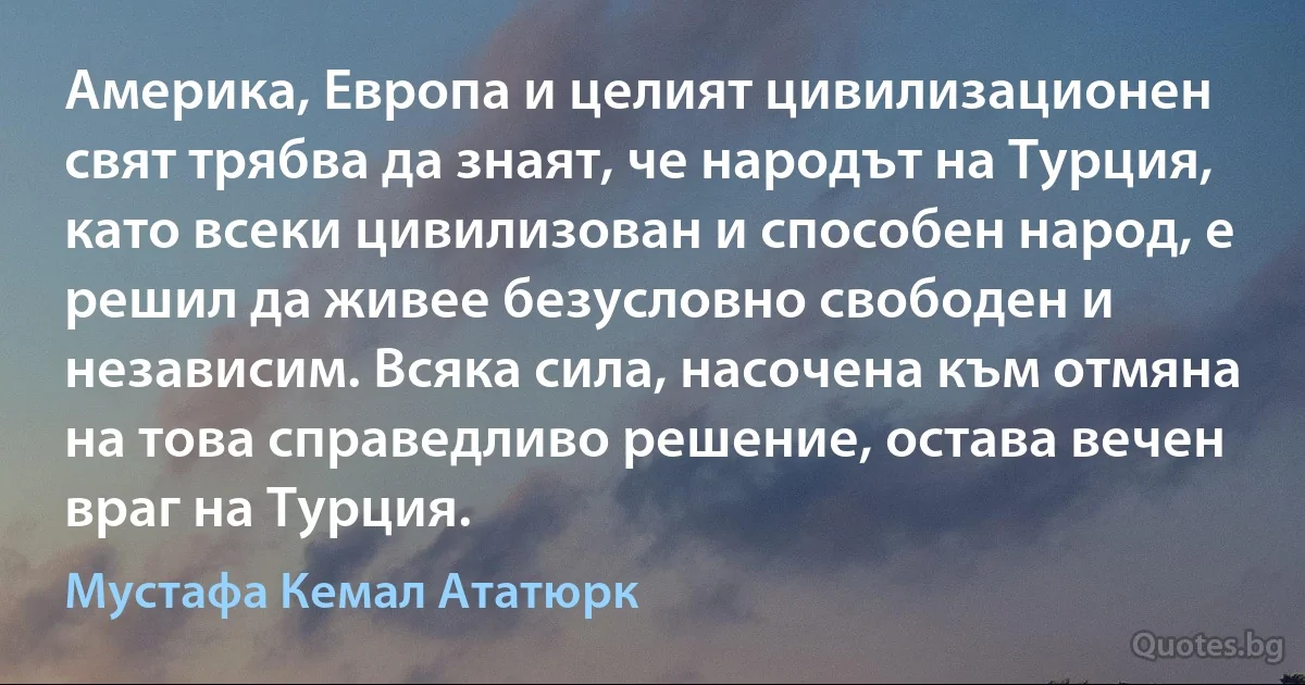 Америка, Европа и целият цивилизационен свят трябва да знаят, че народът на Турция, като всеки цивилизован и способен народ, е решил да живее безусловно свободен и независим. Всяка сила, насочена към отмяна на това справедливо решение, остава вечен враг на Турция. (Мустафа Кемал Ататюрк)