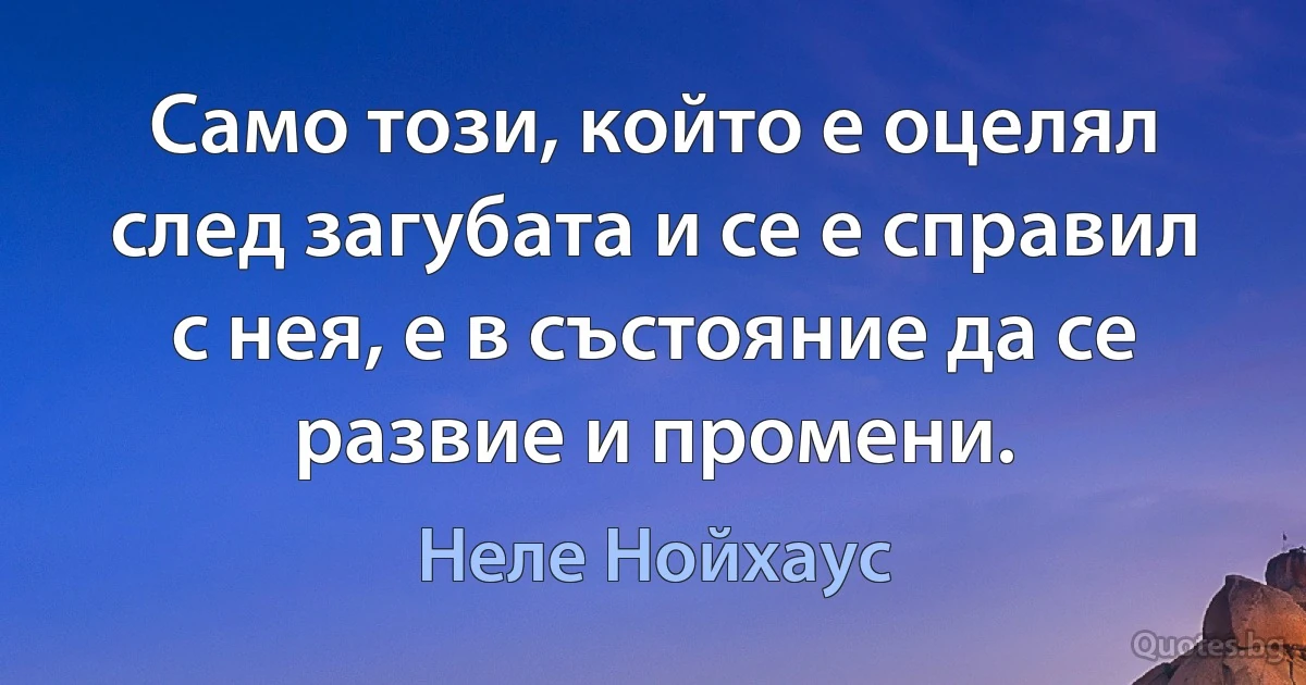 Само този, който е оцелял след загубата и се е справил с нея, е в състояние да се развие и промени. (Неле Нойхаус)