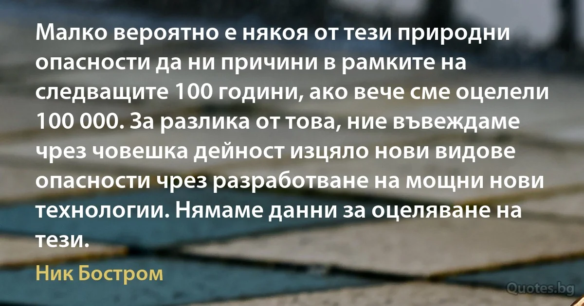 Малко вероятно е някоя от тези природни опасности да ни причини в рамките на следващите 100 години, ако вече сме оцелели 100 000. За разлика от това, ние въвеждаме чрез човешка дейност изцяло нови видове опасности чрез разработване на мощни нови технологии. Нямаме данни за оцеляване на тези. (Ник Бостром)