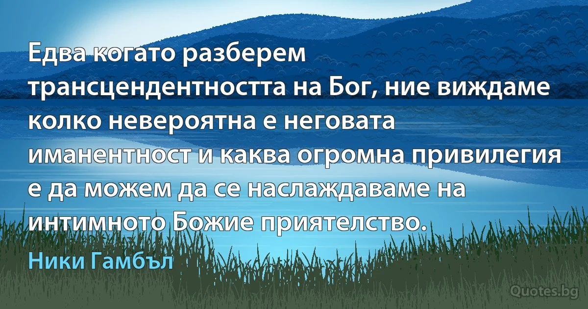 Едва когато разберем трансцендентността на Бог, ние виждаме колко невероятна е неговата иманентност и каква огромна привилегия е да можем да се наслаждаваме на интимното Божие приятелство. (Ники Гамбъл)