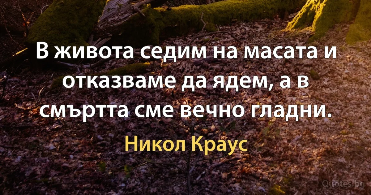 В живота седим на масата и отказваме да ядем, а в смъртта сме вечно гладни. (Никол Краус)