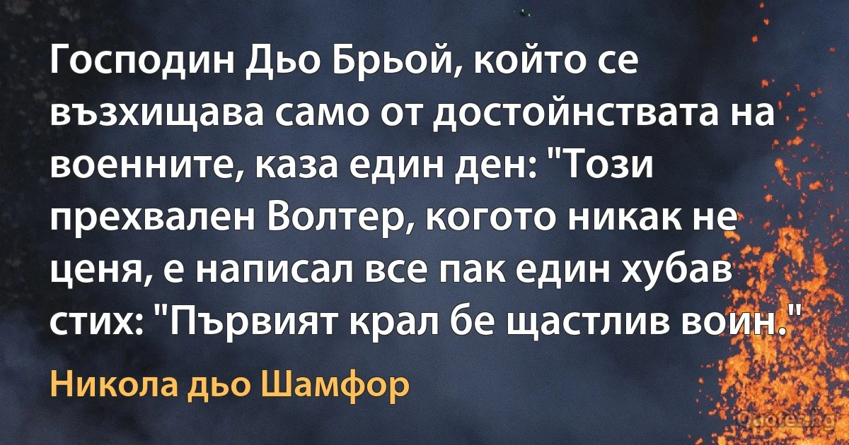 Господин Дьо Брьой, който се възхищава само от достойнствата на военните, каза един ден: "Този прехвален Волтер, когото никак не ценя, е написал все пак един хубав стих: "Първият крал бе щастлив воин." (Никола дьо Шамфор)