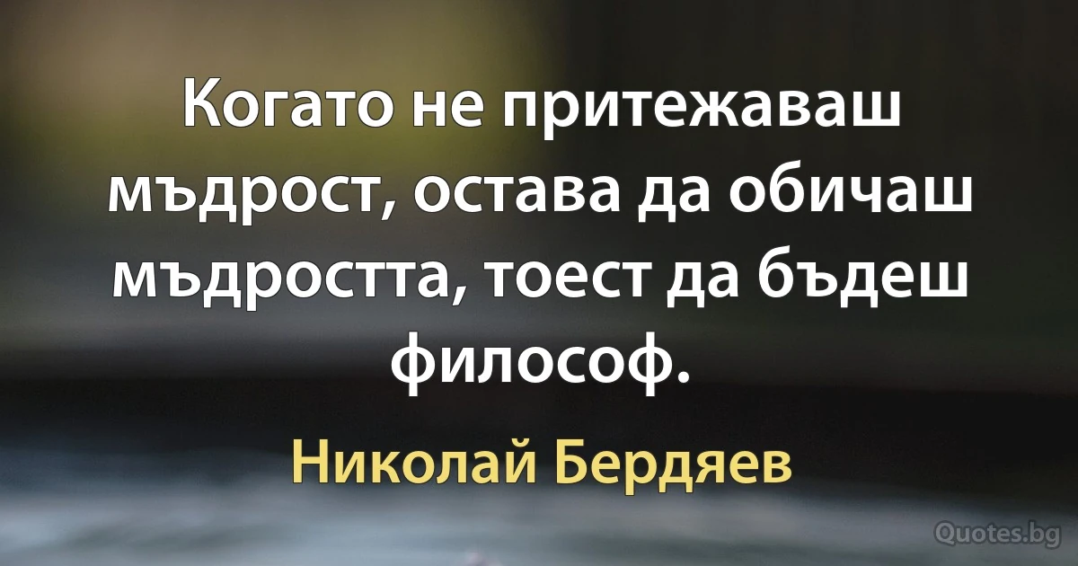 Когато не притежаваш мъдрост, остава да обичаш мъдростта, тоест да бъдеш философ. (Николай Бердяев)