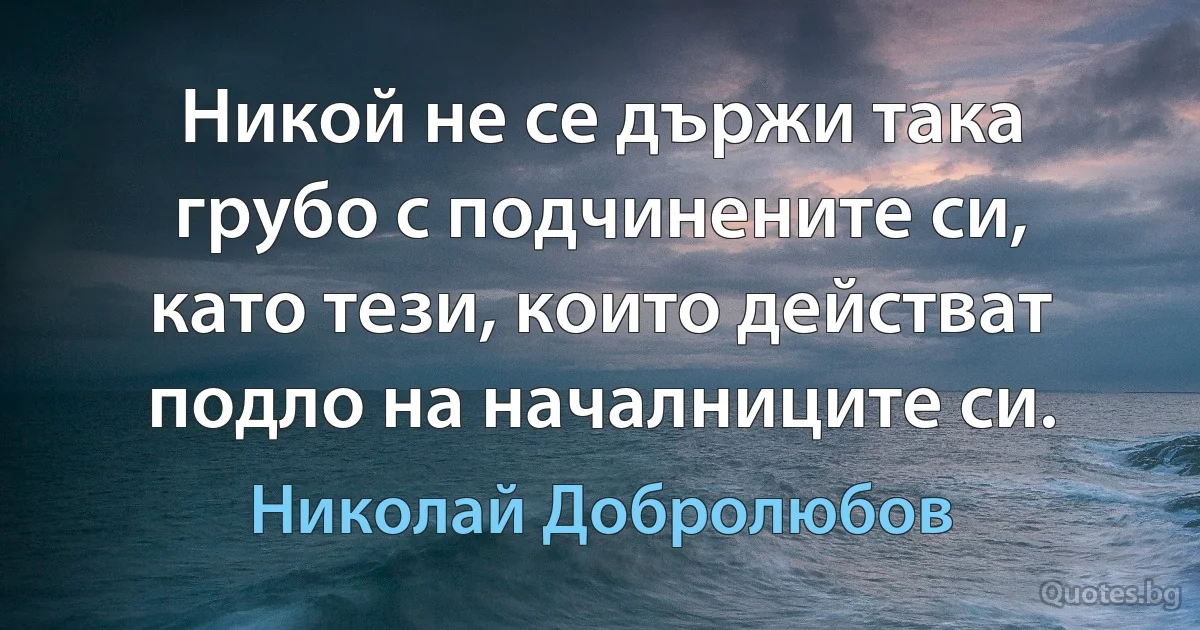 Никой не се държи така грубо с подчинените си, като тези, които действат подло на началниците си. (Николай Добролюбов)