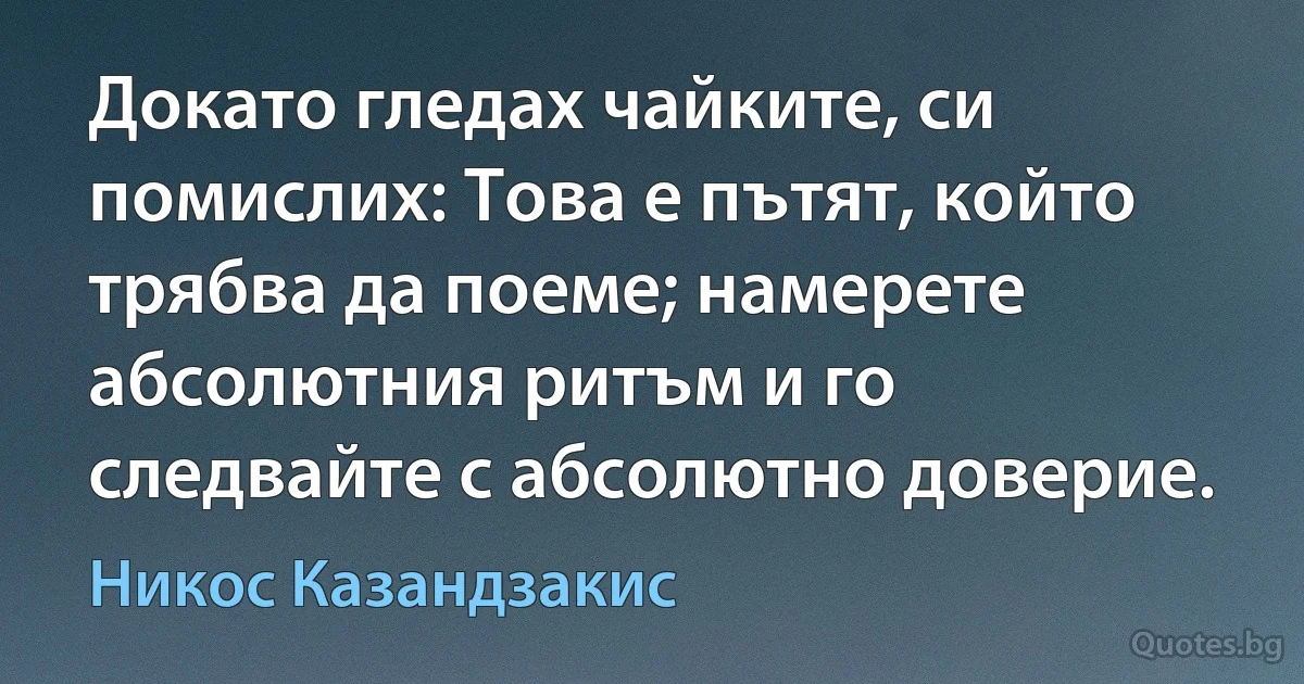 Докато гледах чайките, си помислих: Това е пътят, който трябва да поеме; намерете абсолютния ритъм и го следвайте с абсолютно доверие. (Никос Казандзакис)