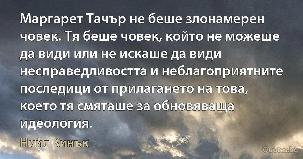 Маргарет Тачър не беше злонамерен човек. Тя беше човек, който не можеше да види или не искаше да види несправедливостта и неблагоприятните последици от прилагането на това, което тя смяташе за обновяваща идеология. (Нийл Кинък)