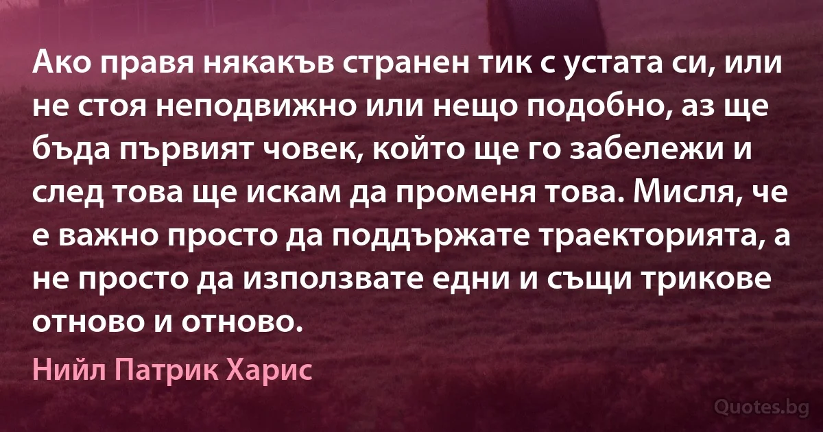 Ако правя някакъв странен тик с устата си, или не стоя неподвижно или нещо подобно, аз ще бъда първият човек, който ще го забележи и след това ще искам да променя това. Мисля, че е важно просто да поддържате траекторията, а не просто да използвате едни и същи трикове отново и отново. (Нийл Патрик Харис)