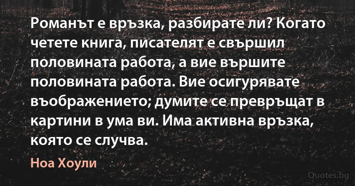 Романът е връзка, разбирате ли? Когато четете книга, писателят е свършил половината работа, а вие вършите половината работа. Вие осигурявате въображението; думите се превръщат в картини в ума ви. Има активна връзка, която се случва. (Ноа Хоули)