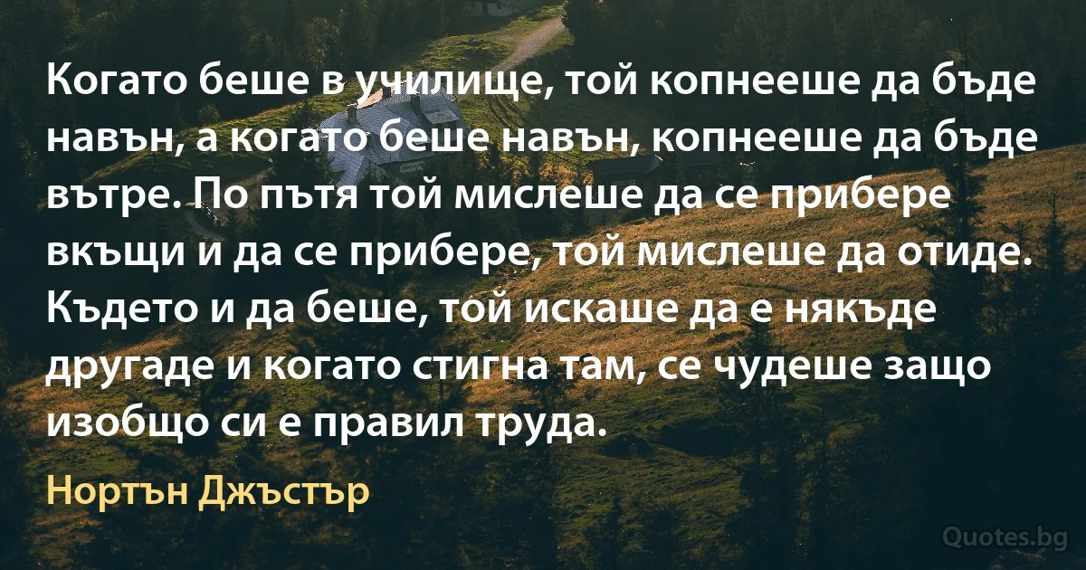 Когато беше в училище, той копнееше да бъде навън, а когато беше навън, копнееше да бъде вътре. По пътя той мислеше да се прибере вкъщи и да се прибере, той мислеше да отиде. Където и да беше, той искаше да е някъде другаде и когато стигна там, се чудеше защо изобщо си е правил труда. (Нортън Джъстър)