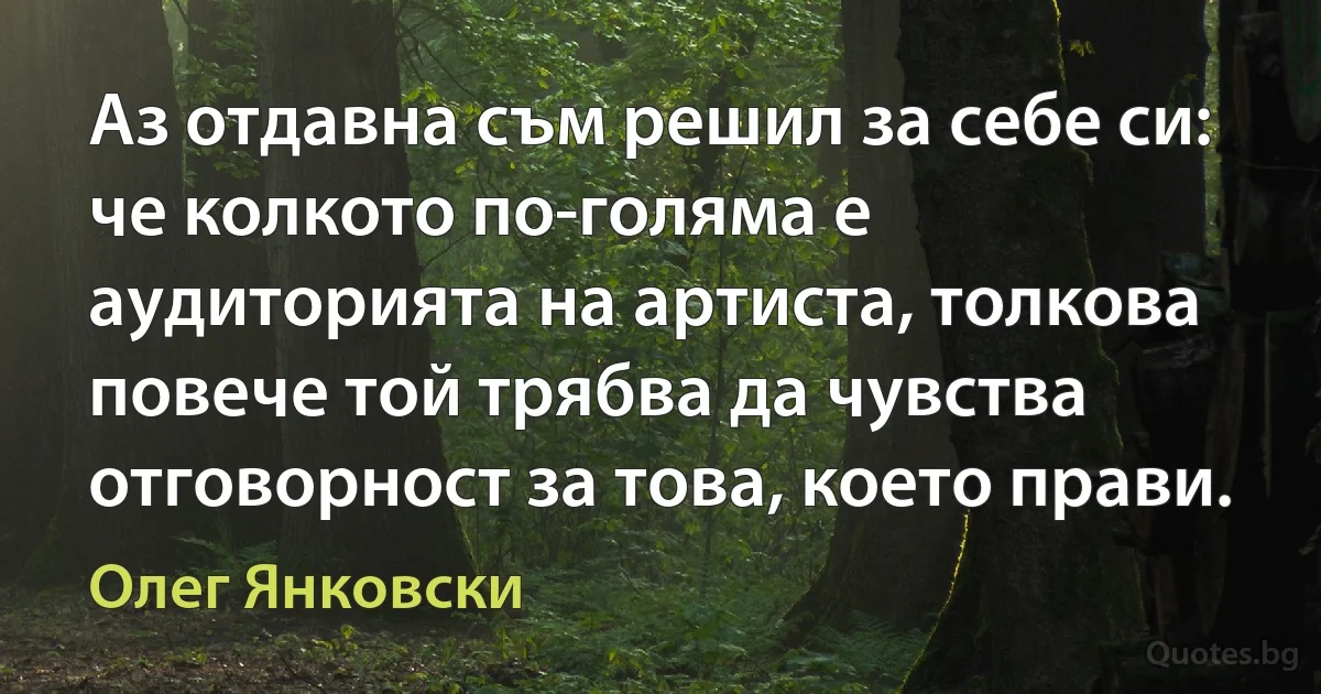 Аз отдавна съм решил за себе си: че колкото по-голяма е аудиторията на артиста, толкова повече той трябва да чувства отговорност за това, което прави. (Олег Янковски)