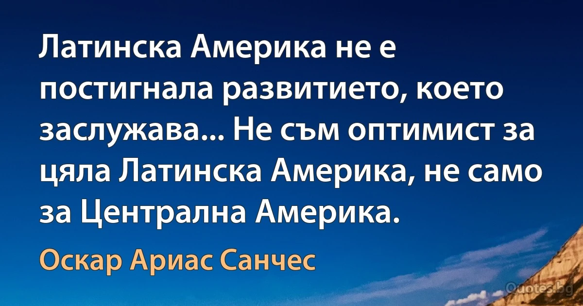 Латинска Америка не е постигнала развитието, което заслужава... Не съм оптимист за цяла Латинска Америка, не само за Централна Америка. (Оскар Ариас Санчес)