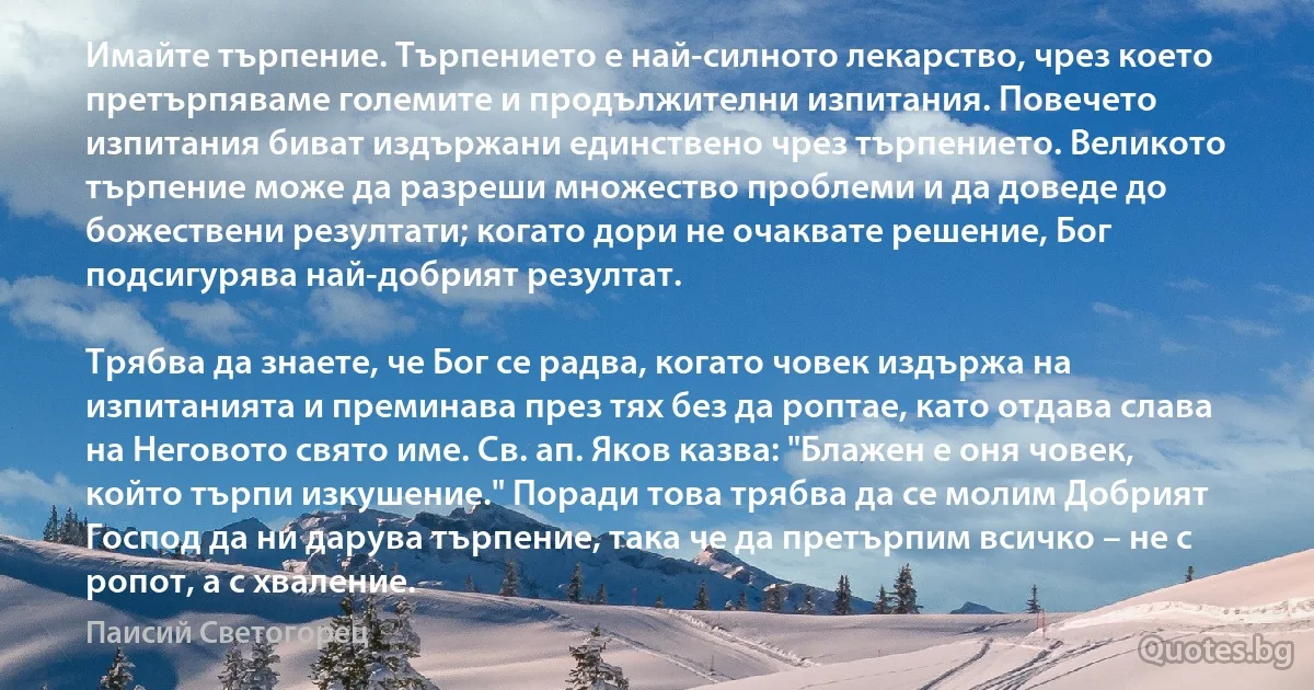 Имайте търпение. Търпението е най-силното лекарство, чрез което претърпяваме големите и продължителни изпитания. Повечето изпитания биват издържани единствено чрез търпението. Великото търпение може да разреши множество проблеми и да доведе до божествени резултати; когато дори не очаквате решение, Бог подсигурява най-добрият резултат.

Трябва да знаете, че Бог се радва, когато човек издържа на изпитанията и преминава през тях без да роптае, като отдава слава на Неговото свято име. Св. ап. Яков казва: "Блажен е оня човек, който търпи изкушение." Поради това трябва да се молим Добрият Господ да ни дарува търпение, така че да претърпим всичко – не с ропот, а с хваление. (Паисий Светогорец)