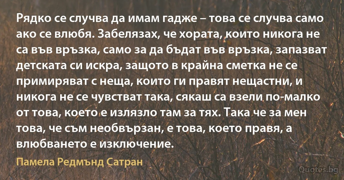 Рядко се случва да имам гадже – това се случва само ако се влюбя. Забелязах, че хората, които никога не са във връзка, само за да бъдат във връзка, запазват детската си искра, защото в крайна сметка не се примиряват с неща, които ги правят нещастни, и никога не се чувстват така, сякаш са взели по-малко от това, което е излязло там за тях. Така че за мен това, че съм необвързан, е това, което правя, а влюбването е изключение. (Памела Редмънд Сатран)