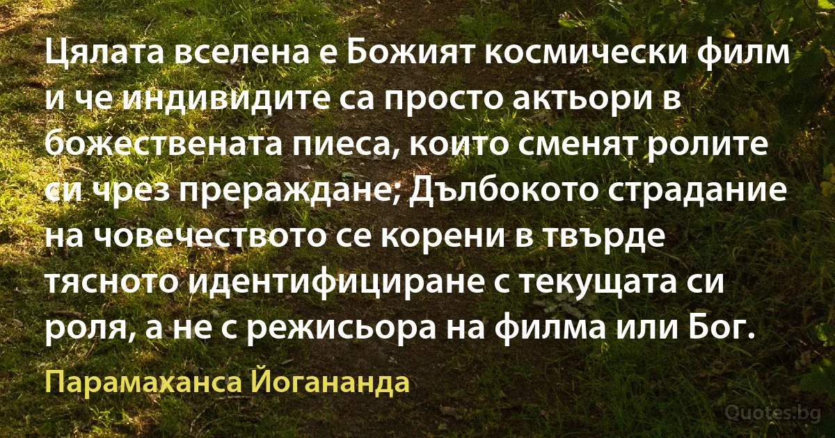 Цялата вселена е Божият космически филм и че индивидите са просто актьори в божествената пиеса, които сменят ролите си чрез прераждане; Дълбокото страдание на човечеството се корени в твърде тясното идентифициране с текущата си роля, а не с режисьора на филма или Бог. (Парамаханса Йогананда)