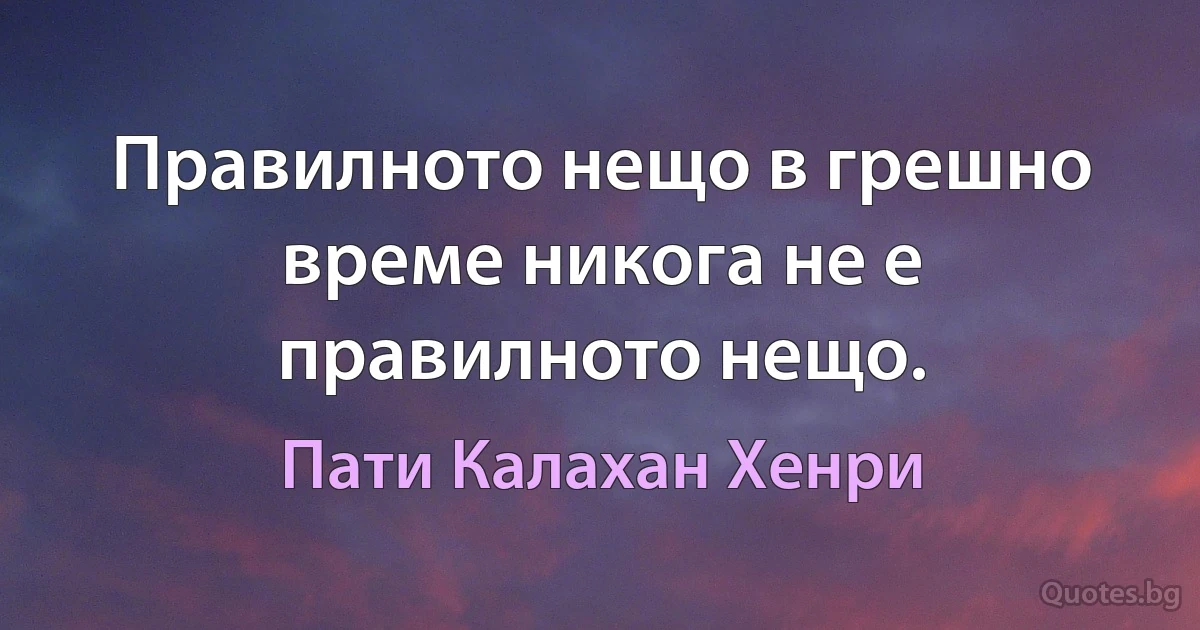 Правилното нещо в грешно време никога не е правилното нещо. (Пати Калахан Хенри)