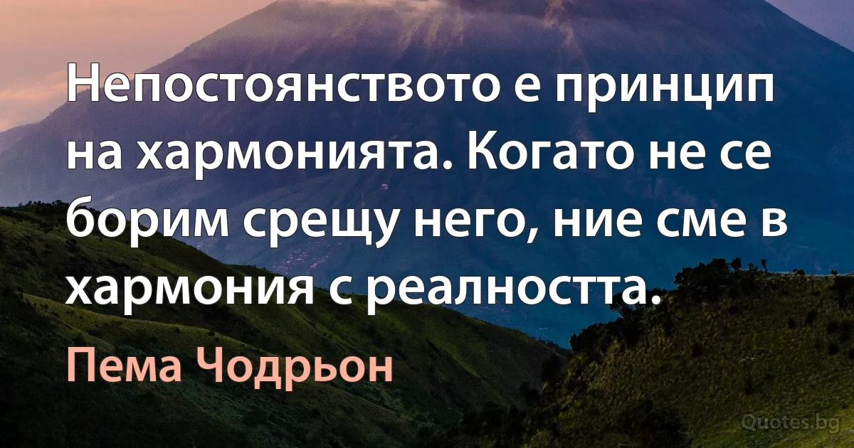 Непостоянството е принцип на хармонията. Когато не се борим срещу него, ние сме в хармония с реалността. (Пема Чодрьон)