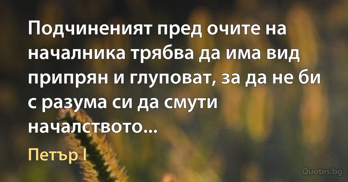 Подчиненият пред очите на началника трябва да има вид припрян и глуповат, за да не би с разума си да смути началството... (Петър I)