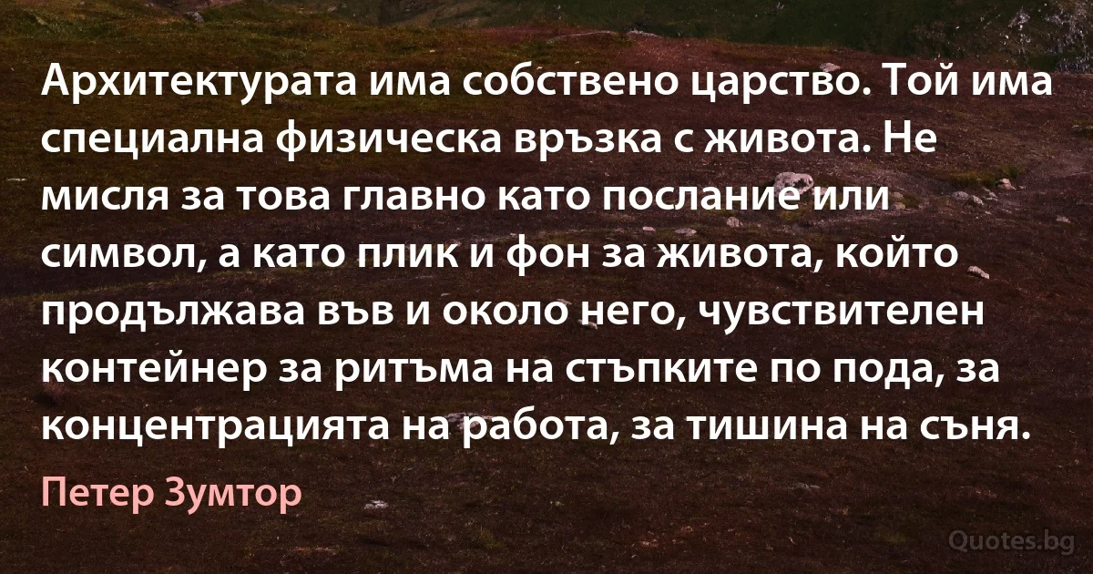 Архитектурата има собствено царство. Той има специална физическа връзка с живота. Не мисля за това главно като послание или символ, а като плик и фон за живота, който продължава във и около него, чувствителен контейнер за ритъма на стъпките по пода, за концентрацията на работа, за тишина на съня. (Петер Зумтор)