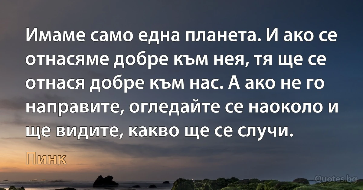 Имаме само една планета. И ако се отнасяме добре към нея, тя ще се отнася добре към нас. А ако не го направите, огледайте се наоколо и ще видите, какво ще се случи. (Пинк)