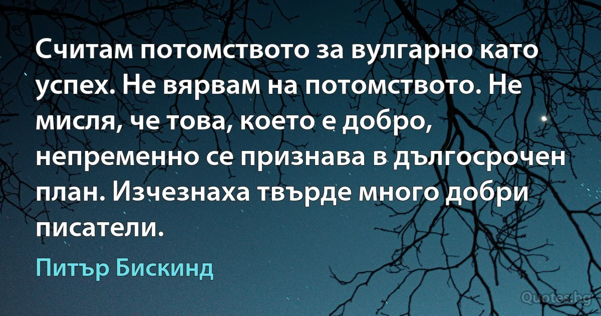 Считам потомството за вулгарно като успех. Не вярвам на потомството. Не мисля, че това, което е добро, непременно се признава в дългосрочен план. Изчезнаха твърде много добри писатели. (Питър Бискинд)