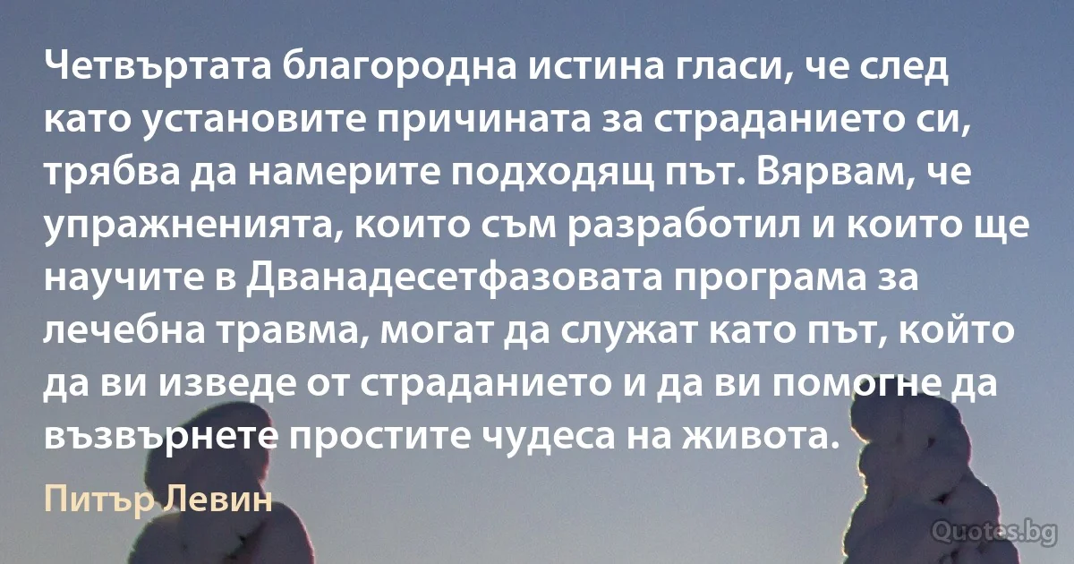 Четвъртата благородна истина гласи, че след като установите причината за страданието си, трябва да намерите подходящ път. Вярвам, че упражненията, които съм разработил и които ще научите в Дванадесетфазовата програма за лечебна травма, могат да служат като път, който да ви изведе от страданието и да ви помогне да възвърнете простите чудеса на живота. (Питър Левин)