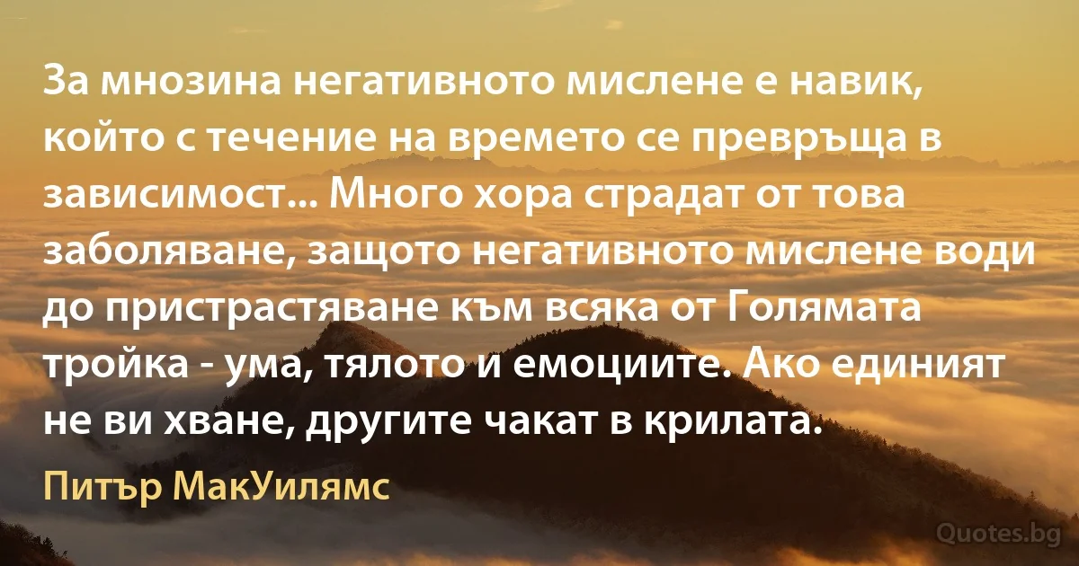 За мнозина негативното мислене е навик, който с течение на времето се превръща в зависимост... Много хора страдат от това заболяване, защото негативното мислене води до пристрастяване към всяка от Голямата тройка - ума, тялото и емоциите. Ако единият не ви хване, другите чакат в крилата. (Питър МакУилямс)