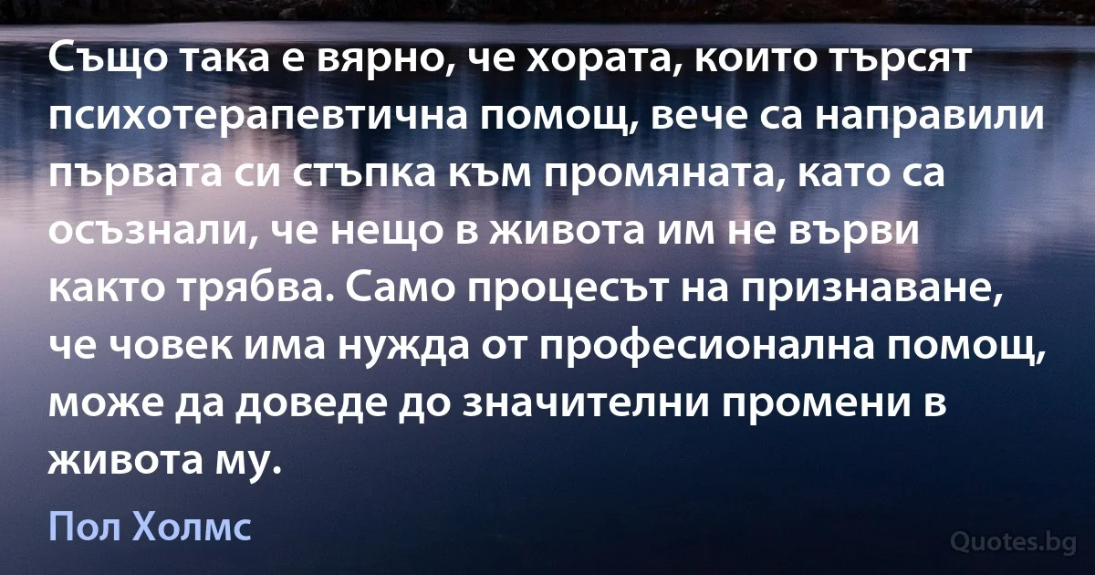 Също така е вярно, че хората, които търсят психотерапевтична помощ, вече са направили първата си стъпка към промяната, като са осъзнали, че нещо в живота им не върви както трябва. Само процесът на признаване, че човек има нужда от професионална помощ, може да доведе до значителни промени в живота му. (Пол Холмс)