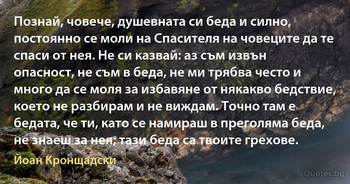 Познай, човече, душевната си беда и силно, постоянно се моли на Спасителя на човеците да те спаси от нея. Не си казвай: аз съм извън опасност, не съм в беда, не ми трябва често и много да се моля за избавяне от някакво бедствие, което не разбирам и не виждам. Точно там е бедата, че ти, като се намираш в преголяма беда, не знаеш за нея; тази беда са твоите грехове. (Йоан Кронщадски)