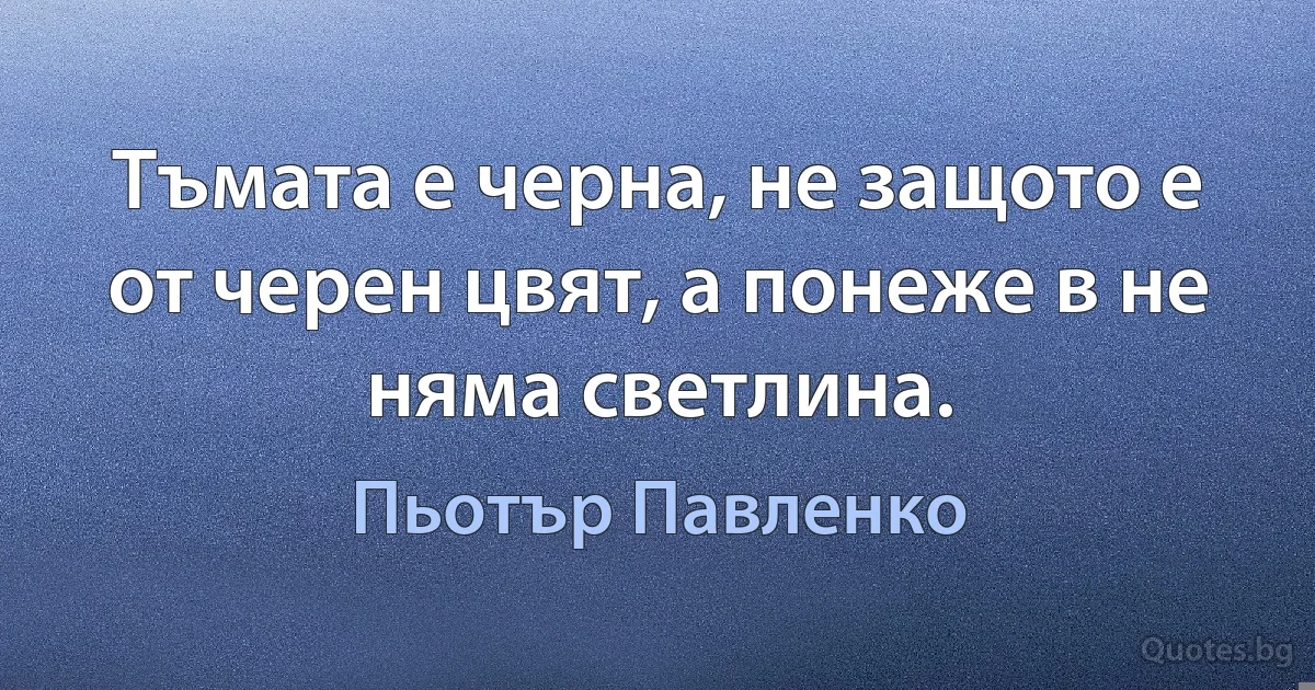 Тъмата е черна, не защото е от черен цвят, а понеже в не няма светлина. (Пьотър Павленко)