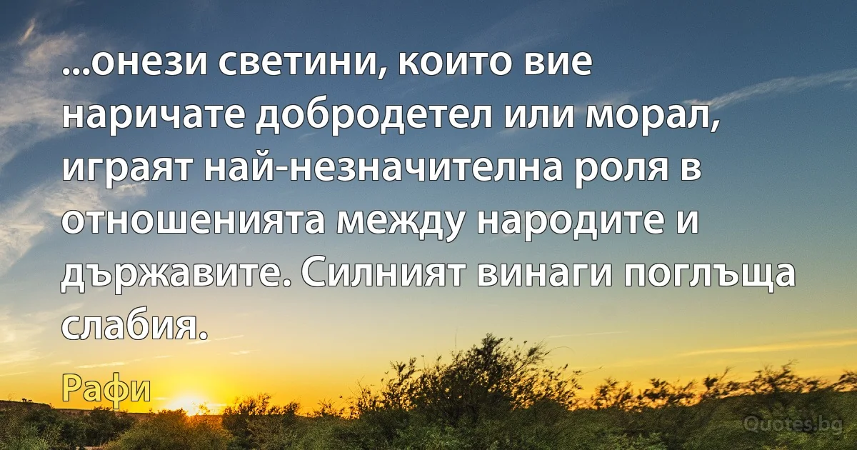 ...онези светини, които вие наричате добродетел или морал, играят най-незначителна роля в отношенията между народите и държавите. Силният винаги поглъща слабия. (Рафи)