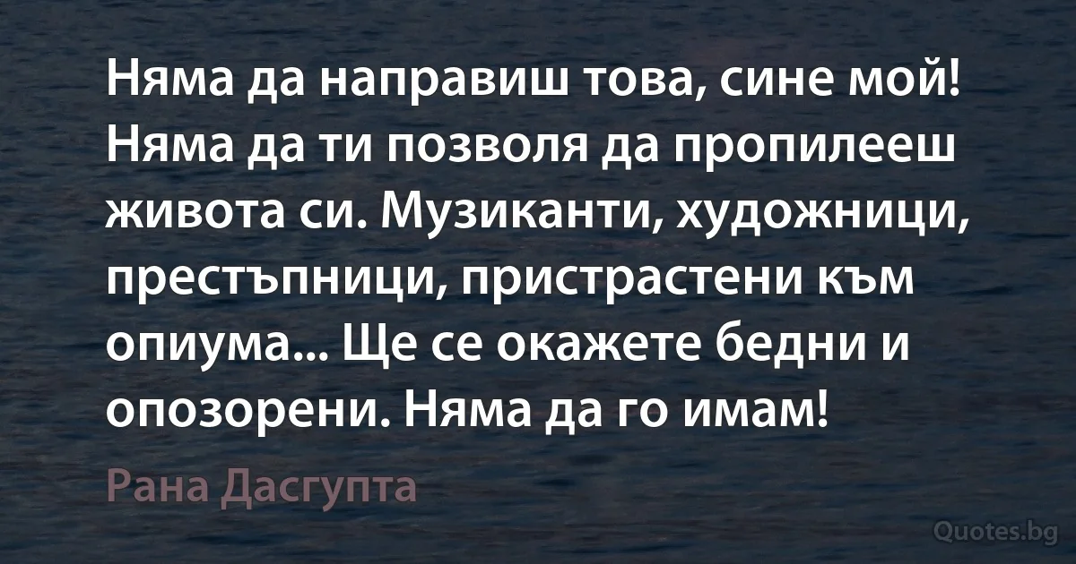 Няма да направиш това, сине мой! Няма да ти позволя да пропилееш живота си. Музиканти, художници, престъпници, пристрастени към опиума... Ще се окажете бедни и опозорени. Няма да го имам! (Рана Дасгупта)