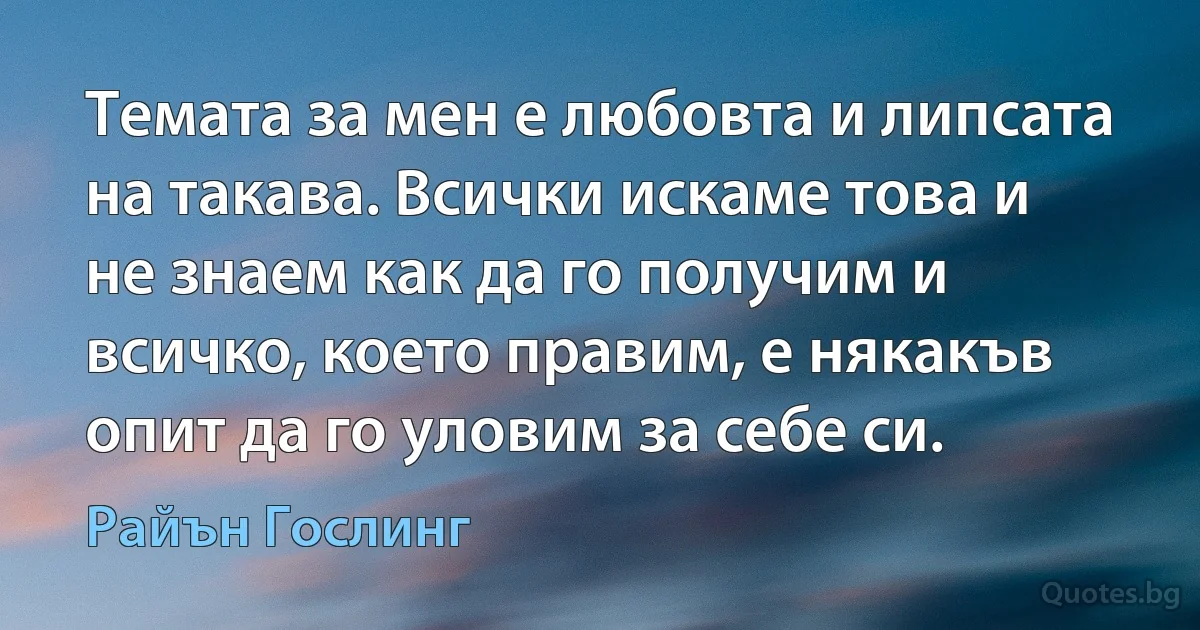 Темата за мен е любовта и липсата на такава. Всички искаме това и не знаем как да го получим и всичко, което правим, е някакъв опит да го уловим за себе си. (Райън Гослинг)