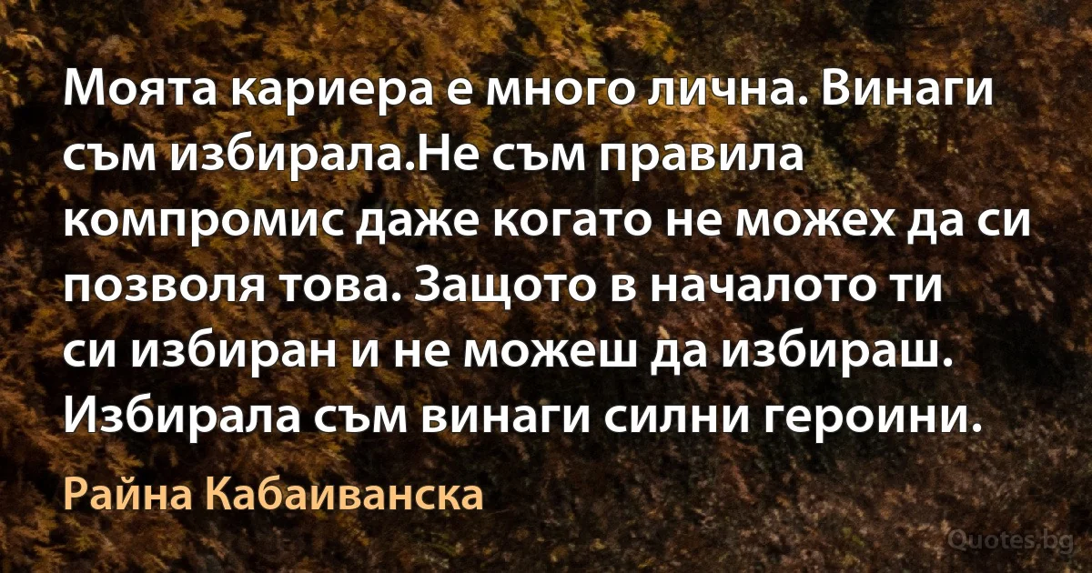 Моята кариера е много лична. Винаги съм избирала.Не съм правила компромис даже когато не можех да си позволя това. Защото в началото ти си избиран и не можеш да избираш. Избирала съм винаги силни героини. (Райна Кабаиванска)