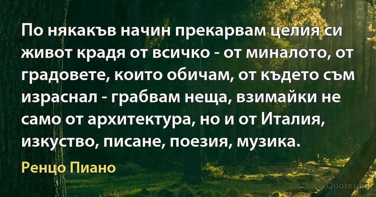 По някакъв начин прекарвам целия си живот крадя от всичко - от миналото, от градовете, които обичам, от където съм израснал - грабвам неща, взимайки не само от архитектура, но и от Италия, изкуство, писане, поезия, музика. (Ренцо Пиано)