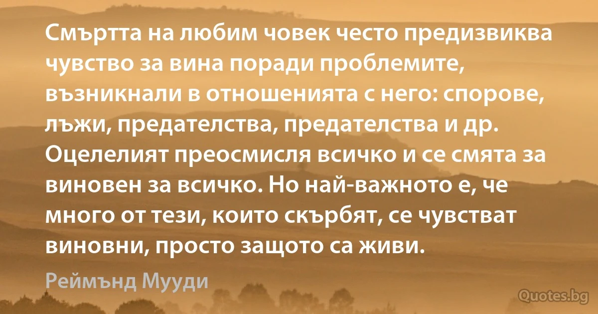 Смъртта на любим човек често предизвиква чувство за вина поради проблемите, възникнали в отношенията с него: спорове, лъжи, предателства, предателства и др. Оцелелият преосмисля всичко и се смята за виновен за всичко. Но най-важното е, че много от тези, които скърбят, се чувстват виновни, просто защото са живи. (Реймънд Мууди)