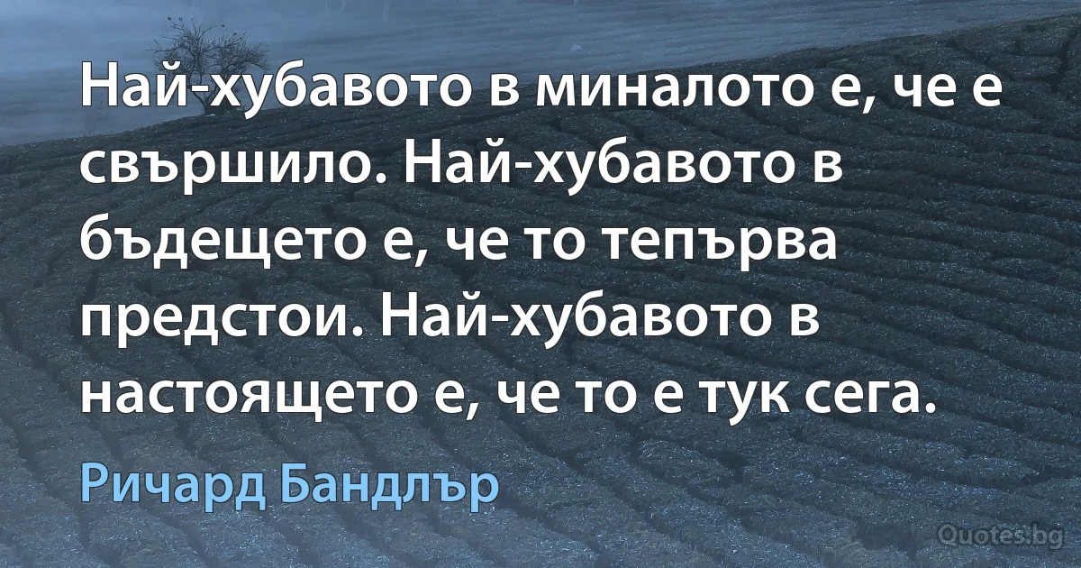 Най-хубавото в миналото е, че е свършило. Най-хубавото в бъдещето е, че то тепърва предстои. Най-хубавото в настоящето е, че то е тук сега. (Ричард Бандлър)