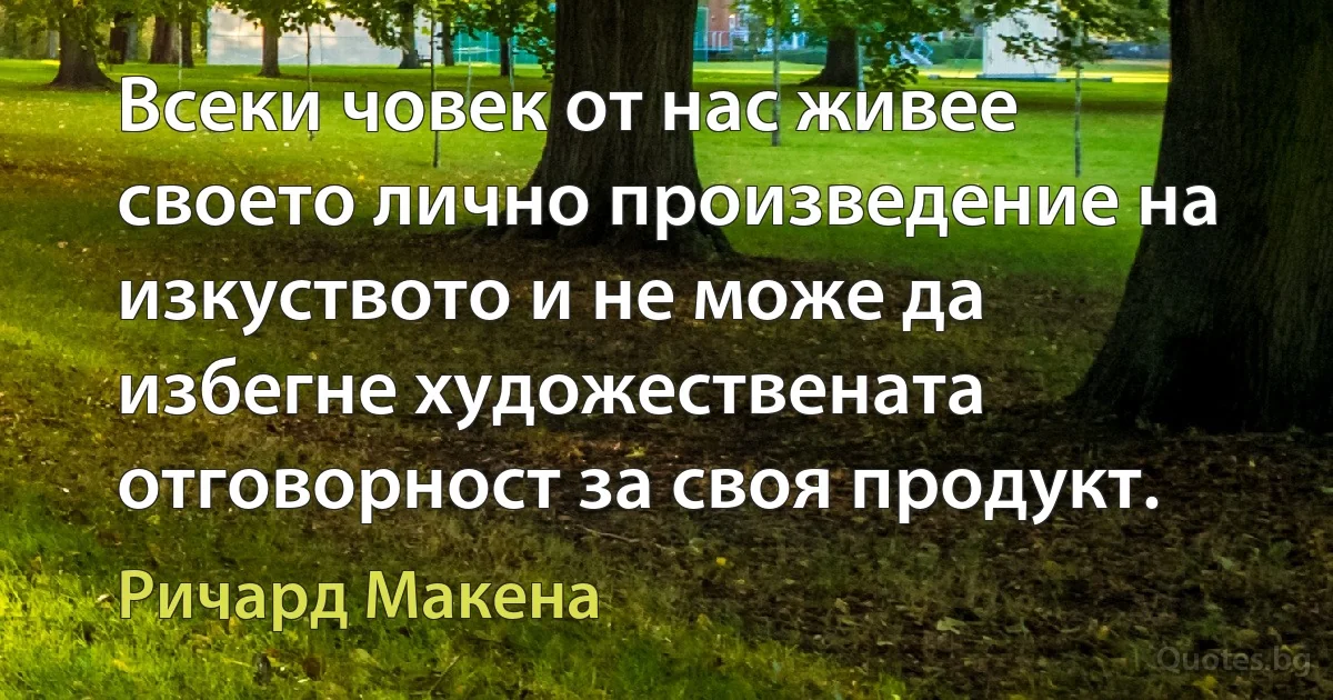 Всеки човек от нас живее своето лично произведение на изкуството и не може да избегне художествената отговорност за своя продукт. (Ричард Макена)