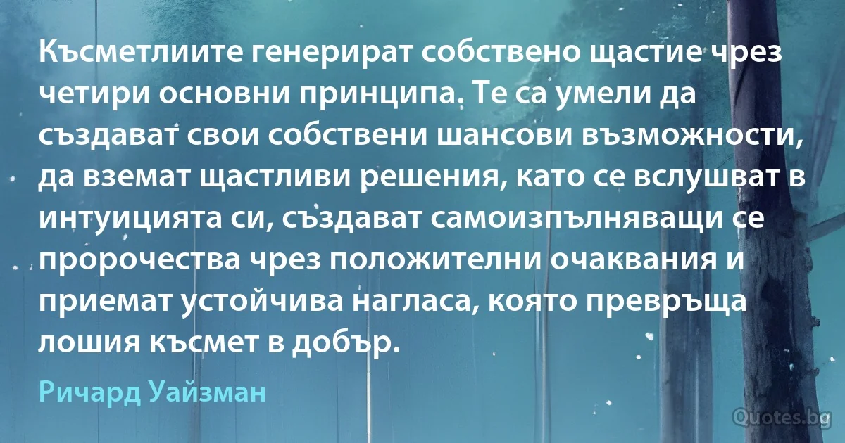 Късметлиите генерират собствено щастие чрез четири основни принципа. Те са умели да създават свои собствени шансови възможности, да вземат щастливи решения, като се вслушват в интуицията си, създават самоизпълняващи се пророчества чрез положителни очаквания и приемат устойчива нагласа, която превръща лошия късмет в добър. (Ричард Уайзман)